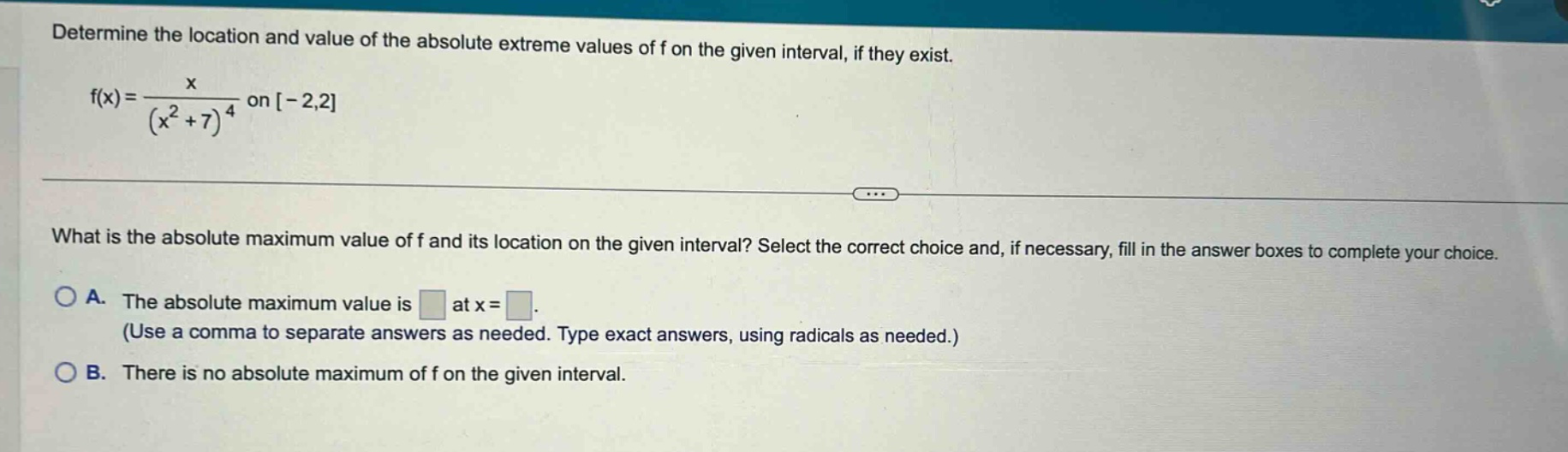 determine the location and value of the absolute extreme values of f on the given interval, if they exist. f(x)=x/(x² + 7)⁴ on -2,2 what is the absolute maximum value of f and its location on the given interval? select the correct choice and, if necessary, fill in the answer boxes to complete your choice. a. the absolute maximum value is at x = (use a comma to separate answers as needed. type exact answers, using radicals as needed.) b. there is no absolute maximum of f on the given interval.