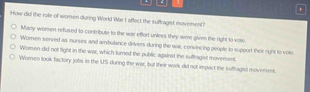 how did the role of women during world war i affect the suffragist movement?\nmany women refused to contribute to the war effort unless they were given the right to vote.\nwomen served as nurses and ambulance drivers during the war, convincing people to support their right to vote.\nwomen did not fight in the war, which turned the public against the suffragist movement.\nwomen took factory jobs in the us during the war, but their work did not impact the suffragist movement.