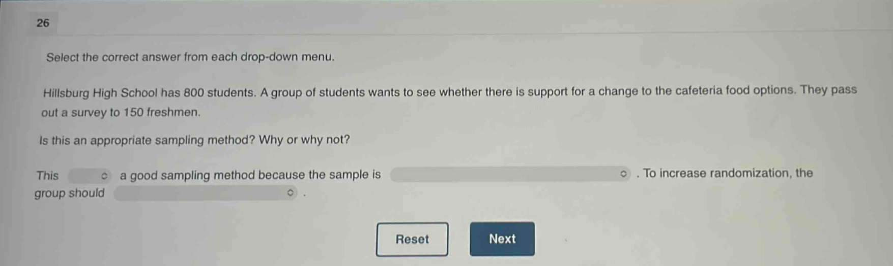 26 select the correct answer from each drop - down menu. hillsburg high school has 800 students. a group of students wants to see whether there is support for a change to the cafeteria food options. they pass out a survey to 150 freshmen. is this an appropriate sampling method? why or why not? this a good sampling method because the sample is. to increase randomization, the group should. reset next