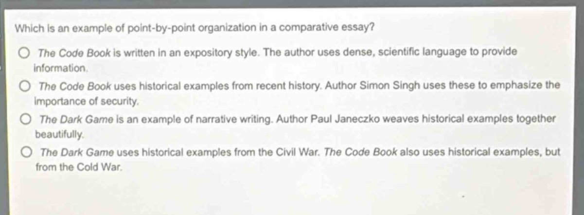 which is an example of point - by - point organization in a comparative essay?\no the code book is written in an expository style. the author uses dense, scientific language to provide information.\no the code book uses historical examples from recent history. author simon singh uses these to emphasize the importance of security.\no the dark game is an example of narrative writing. author paul janeczko weaves historical examples together beautifully.\no the dark game uses historical examples from the civil war. the code book also uses historical examples, but from the cold war.