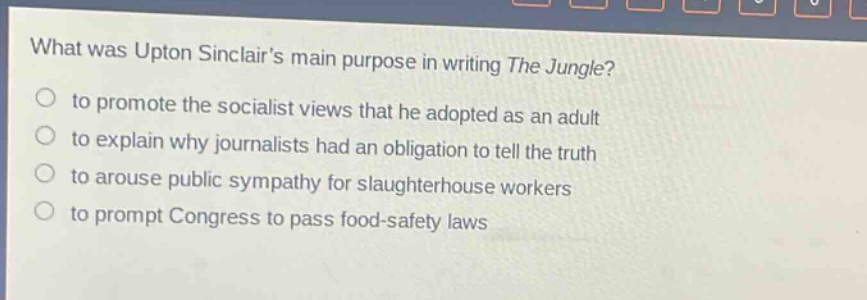 what was upton sinclairs main purpose in writing the jungle?\n to promote the socialist views that he adopted as an adult\n to explain why journalists had an obligation to tell the truth\n to arouse public sympathy for slaughterhouse workers\n to prompt congress to pass food - safety laws