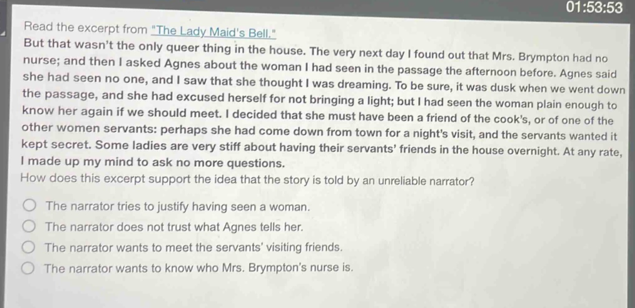 read the excerpt from \the lady maids bell.\ but that wasnt the only queer thing in the house. the very next day i found out that mrs. brympton had no nurse; and then i asked agnes about the woman i had seen in the passage the afternoon before. agnes said she had seen no one, and i saw that she thought i was dreaming. to be sure, it was dusk when we went down the passage, and she had excused herself for not bringing a light; but i had seen the woman plain enough to know her again if we should meet. i decided that she must have been a friend of the cooks, or of one of the other women servants: perhaps she had come down from town for a nights visit, and the servants wanted it kept secret. some ladies are very stiff about having their servants friends in the house overnight. at any rate, i made up my mind to ask no more questions. how does this excerpt support the idea that the story is told by an unreliable narrator? the narrator tries to justify having seen a woman. the narrator does not trust what agnes tells her. the narrator wants to meet the servants visiting friends. the narrator wants to know who mrs. brymptons nurse is.