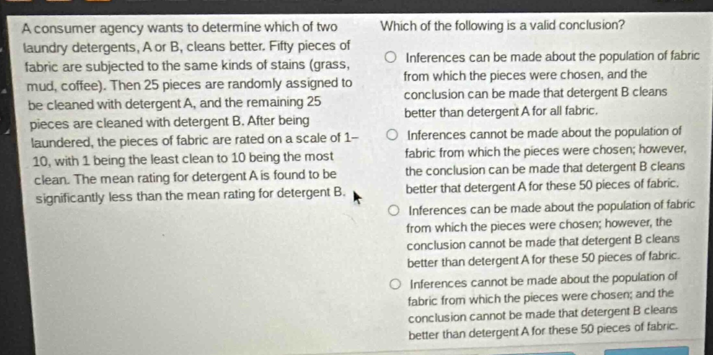 a consumer agency wants to determine which of two laundry detergents, a or b, cleans better. fifty pieces of fabric are subjected to the same kinds of stains (grass, mud, coffee). then 25 pieces are randomly assigned to be cleaned with detergent a, and the remaining 25 pieces are cleaned with detergent b. after being laundered, the pieces of fabric are rated on a scale of 1 - 10, with 1 being the least clean to 10 being the most clean. the mean rating for detergent a is found to be significantly less than the mean rating for detergent b. which of the following is a valid conclusion? inferences can be made about the population of fabric from which the pieces were chosen, and the conclusion can be made that detergent b cleans better than detergent a for all fabric. inferences cannot be made about the population of fabric from which the pieces were chosen; however, the conclusion can be made that detergent b cleans better that detergent a for these 50 pieces of fabric. inferences can be made about the population of fabric from which the pieces were chosen; however, the conclusion cannot be made that detergent b cleans better than detergent a for these 50 pieces of fabric. inferences cannot be made about the population of fabric from which the pieces were chosen; and the conclusion cannot be made that detergent b cleans better than detergent a for these 50 pieces of fabric.