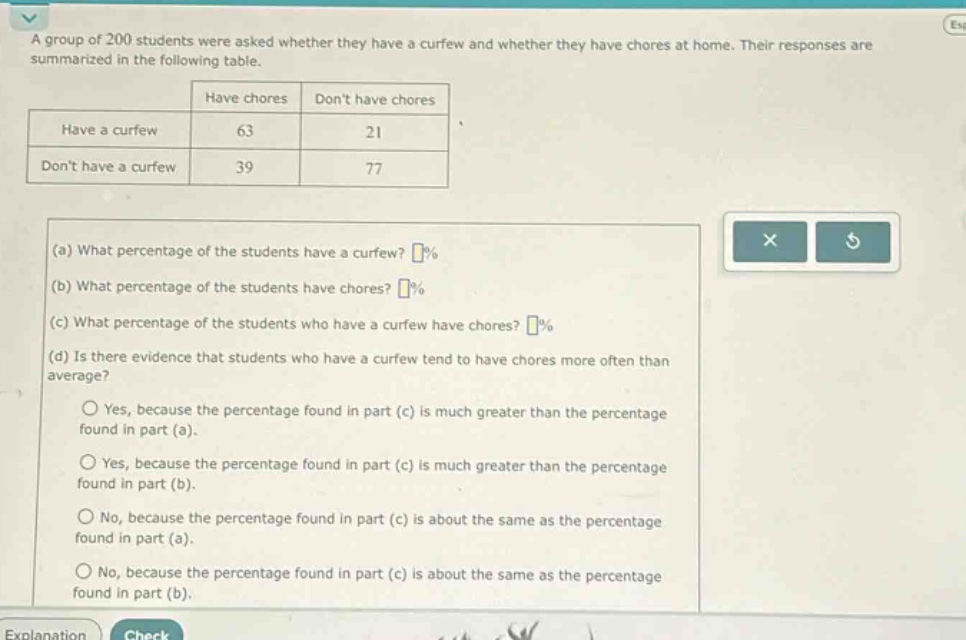 a group of 200 students were asked whether they have a curfew and whether they have chores at home. their responses are summarized in the following table.\n| |have chores|dont have chores|\n|--|--|--|\n|have a curfew|63|21|\n|dont have a curfew|39|77|\n(a) what percentage of the students have a curfew? %\n(b) what percentage of the students have chores? %\n(c) what percentage of the students who have a curfew have chores? %\n(d) is there evidence that students who have a curfew tend to have chores more often than average?\nyes, because the percentage found in part (c) is much greater than the percentage found in part (a).\nyes, because the percentage found in part (c) is much greater than the percentage found in part (b).\nno, because the percentage found in part (c) is about the same as the percentage found in part (a).\nno, because the percentage found in part (c) is about the same as the percentage found in part (b).