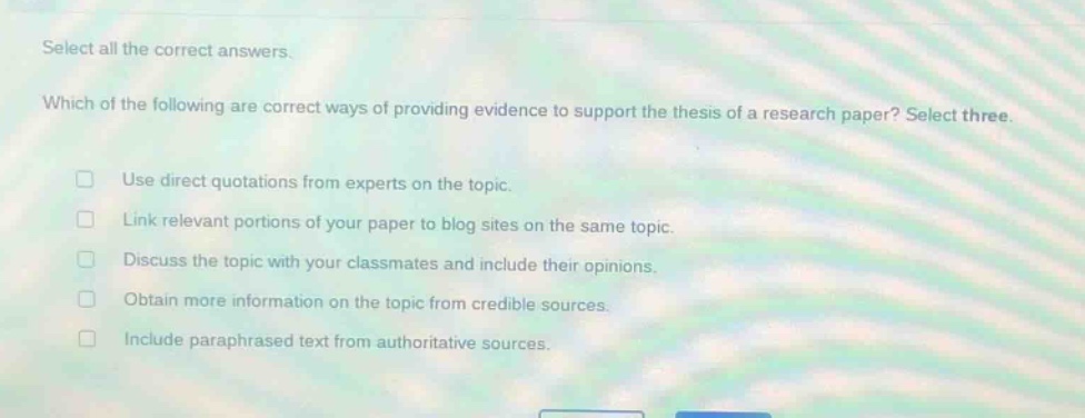 select all the correct answers. which of the following are correct ways of providing evidence to support the thesis of a research paper? select three. use direct quotations from experts on the topic. link relevant portions of your paper to blog sites on the same topic. discuss the topic with your classmates and include their opinions. obtain more information on the topic from credible sources. include paraphrased text from authoritative sources.