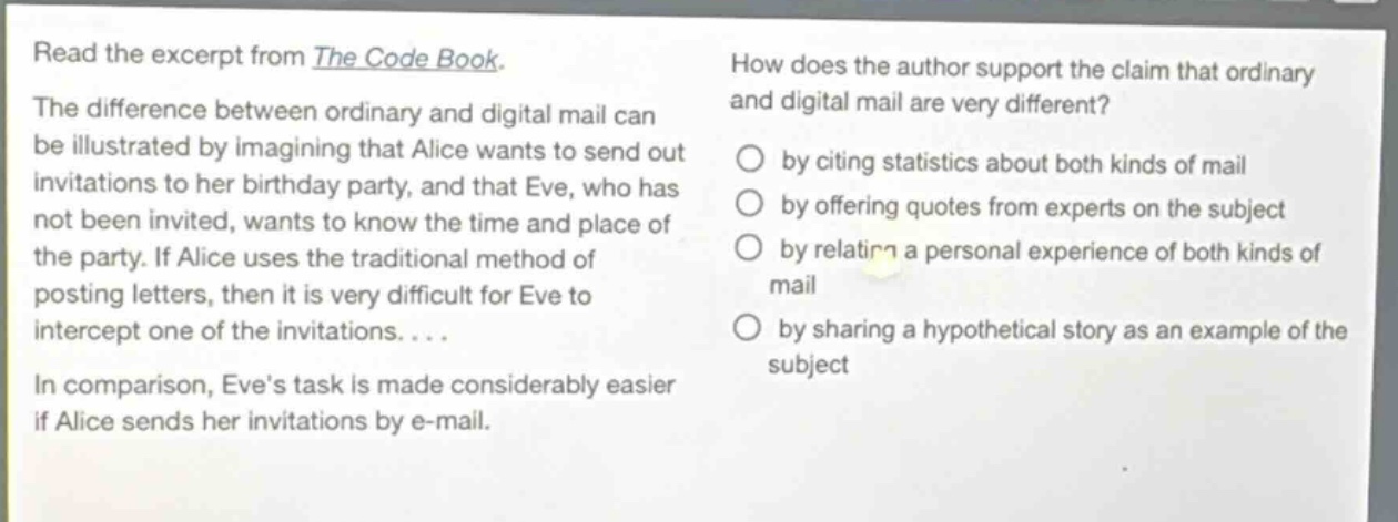 read the excerpt from the code book. the difference between ordinary and digital mail can be illustrated by imagining that alice wants to send out invitations to her birthday party, and that eve, who has not been invited, wants to know the time and place of the party. if alice uses the traditional method of posting letters, then it is very difficult for eve to intercept one of the invitations.... in comparison, eves task is made considerably easier if alice sends her invitations by e - mail. how does the author support the claim that ordinary and digital mail are very different? by citing statistics about both kinds of mail by offering quotes from experts on the subject by relating a personal experience of both kinds of mail by sharing a hypothetical story as an example of the subject