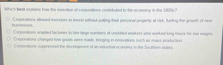 which best explains how the invention of corporations contributed to the economy in the 1800s?\ncorporations allowed investors to invest without putting their personal property at risk, fueling the growth of new businesses.\ncorporations enabled factories to hire large numbers of unskilled workers who worked long hours for low wages.\ncorporations changed how goods were made, bringing in innovations such as mass production.\ncorporations suppressed the development of an industrial economy in the southern states.