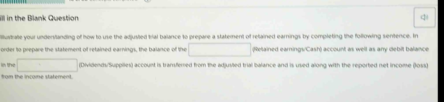 fill in the blank question illustrate your understanding of how to use the adjusted trial balance to prepare a statement of retained earnings by completing the following sentence. in order to prepare the statement of retained earnings, the balance of the (retained earnings/cash) account as well as any debit balance in the (dividends/supplies) account is transferred from the adjusted trial balance and is used along with the reported net income (loss) from the income statement.