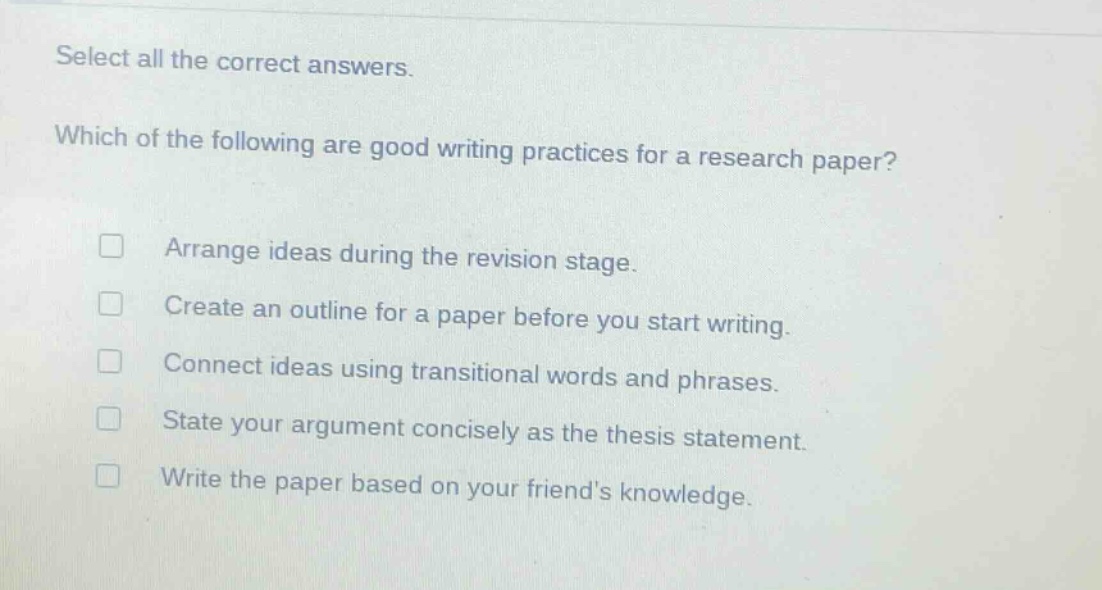 select all the correct answers. which of the following are good writing practices for a research paper? arrange ideas during the revision stage. create an outline for a paper before you start writing. connect ideas using transitional words and phrases. state your argument concisely as the thesis statement. write the paper based on your friends knowledge.