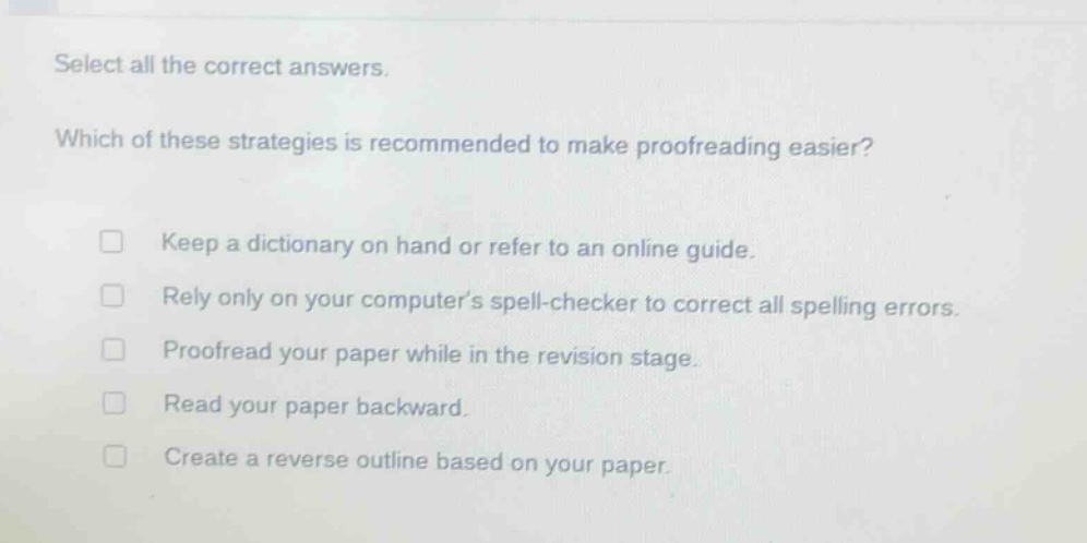 select all the correct answers. which of these strategies is recommended to make proofreading easier? keep a dictionary on hand or refer to an online guide. rely only on your computers spell - checker to correct all spelling errors. proofread your paper while in the revision stage. read your paper backward. create a reverse outline based on your paper.