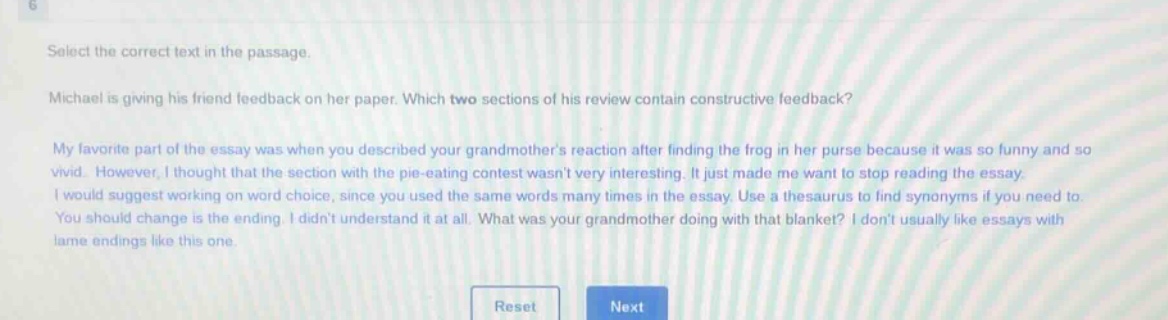 select the correct text in the passage. michael is giving his friend feedback on her paper. which two sections of his review contain constructive feedback? my favorite part of the essay was when you described your grandmothers reaction after finding the frog in her purse because it was so funny and so vivid. however, i thought that the section with the pie - eating contest wasnt very interesting. it just made me want to stop reading the essay. i would suggest working on word choice, since you used the same words many times in the essay. use a thesaurus to find synonyms if you need to. you should change is the ending. i didnt understand it at all. what was your grandmother doing with that blanket? i dont usually like essays with lame endings like this one.