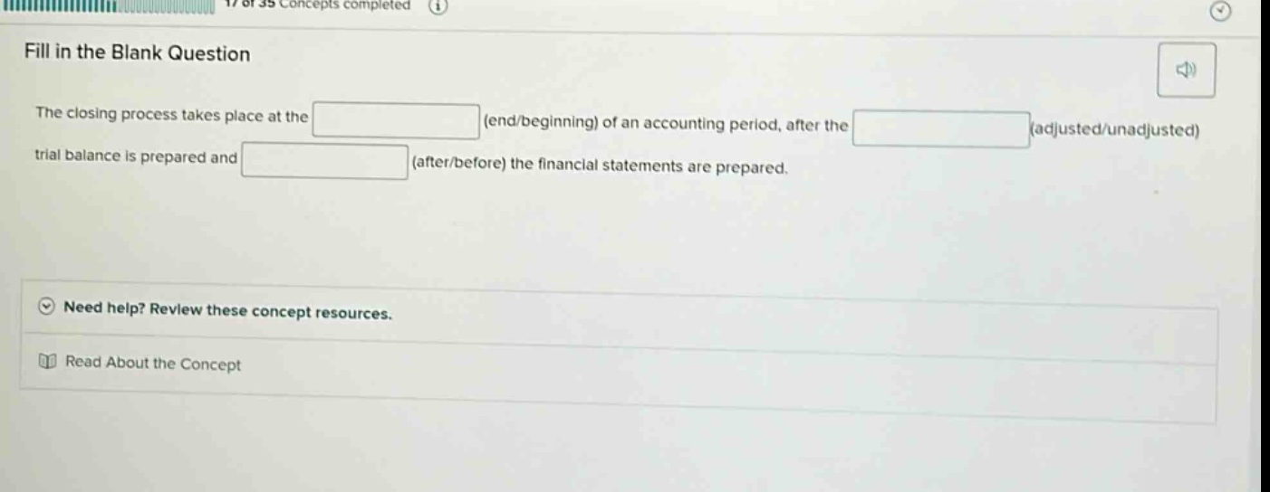 fill in the blank question the closing process takes place at the (end/beginning) of an accounting period, after the (adjusted/unadjusted) trial balance is prepared and (after/before) the financial statements are prepared. need help? review these concept resources. read about the concept