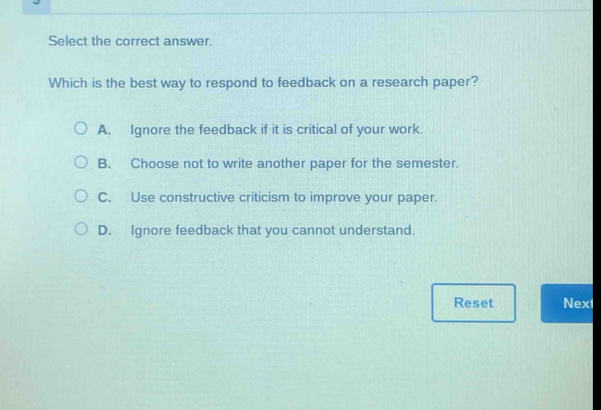 select the correct answer. which is the best way to respond to feedback on a research paper? a. ignore the feedback if it is critical of your work. b. choose not to write another paper for the semester. c. use constructive criticism to improve your paper. d. ignore feedback that you cannot understand.