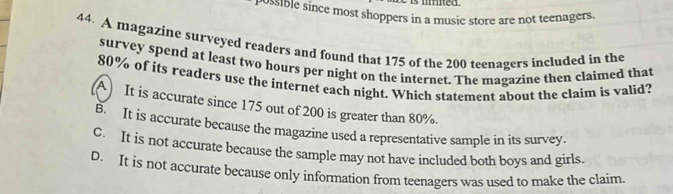 44. a magazine surveyed readers and found that 175 of the 200 teenagers included in the survey spend at least two hours per night on the internet. the magazine then claimed that 80% of its readers use the internet each night. which statement about the claim is valid? a it is accurate since 175 out of 200 is greater than 80%. b. it is accurate because the magazine used a representative sample in its survey. c. it is not accurate because the sample may not have included both boys and girls. d. it is not accurate because only information from teenagers was used to make the claim.