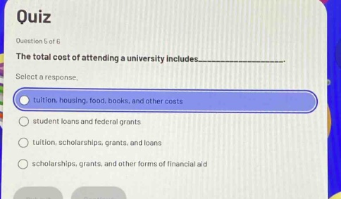 quiz\nquestion 5 of 6\nthe total cost of attending a university includes__________.\nselect a response.\ntuition, housing, food, books, and other costs\nstudent loans and federal grants\ntuition, scholarships, grants, and loans\nscholarships, grants, and other forms of financial aid