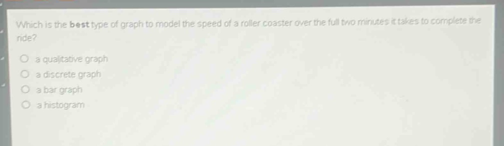 which is the best type of graph to model the speed of a roller coaster over the full two minutes it takes to complete the ride?\n a qualitative graph\n a discrete graph\n a bar graph\n a histogram