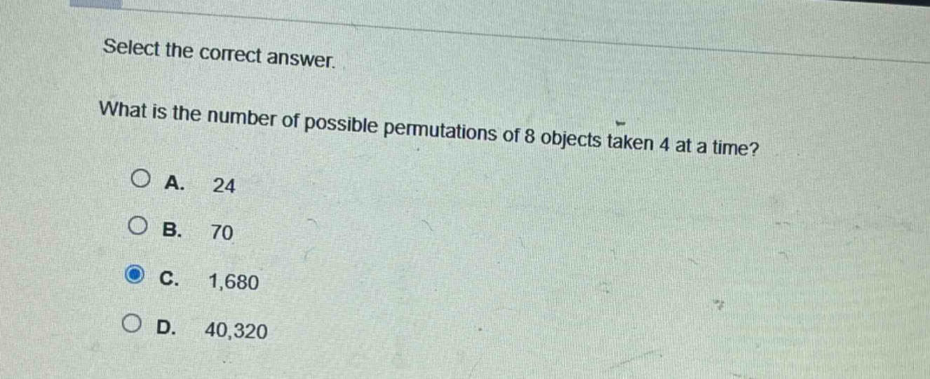 select the correct answer. what is the number of possible permutations of 8 objects taken 4 at a time? a. 24 b. 70 c. 1,680 d. 40,320