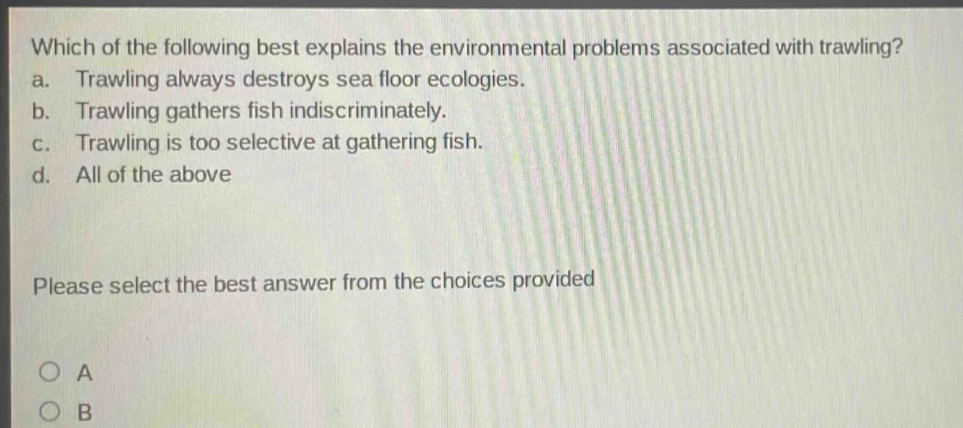 which of the following best explains the environmental problems associated with trawling? a. trawling always destroys sea floor ecologies. b. trawling gathers fish indiscriminately. c. trawling is too selective at gathering fish. d. all of the above please select the best answer from the choices provided