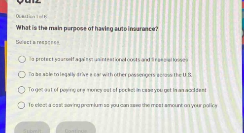 question 1 of 6\nwhat is the main purpose of having auto insurance?\nselect a response.\nto protect yourself against unintentional costs and financial losses\nto be able to legally drive a car with other passengers across the u.s.\nto get out of paying any money out of pocket in case you get in an accident\nto elect a cost - saving premium so you can save the most amount on your policy