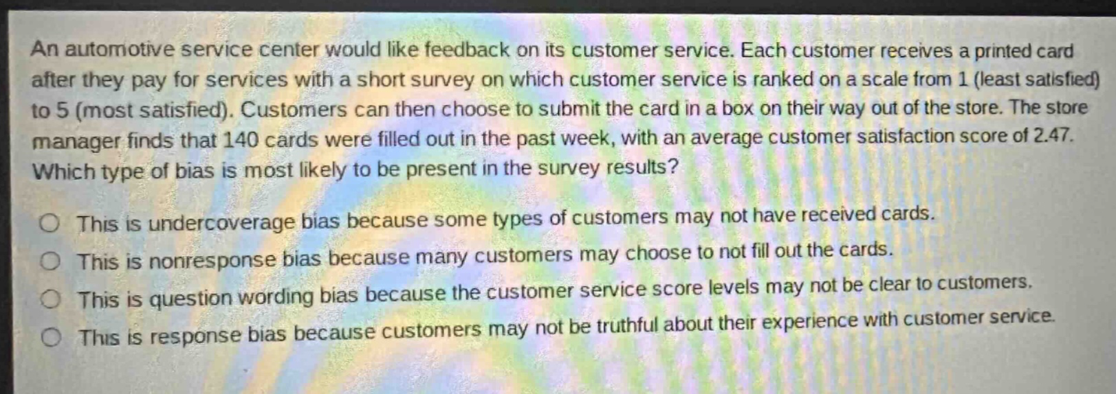 an automotive service center would like feedback on its customer service. each customer receives a printed card after they pay for services with a short survey on which customer service is ranked on a scale from 1 (least satisfied) to 5 (most satisfied). customers can then choose to submit the card in a box on their way out of the store. the store manager finds that 140 cards were filled out in the past week, with an average customer satisfaction score of 2.47. which type of bias is most likely to be present in the survey results? this is undercoverage bias because some types of customers may not have received cards. this is nonresponse bias because many customers may choose to not fill out the cards. this is question wording bias because the customer service score levels may not be clear to customers. this is response bias because customers may not be truthful about their experience with customer service.