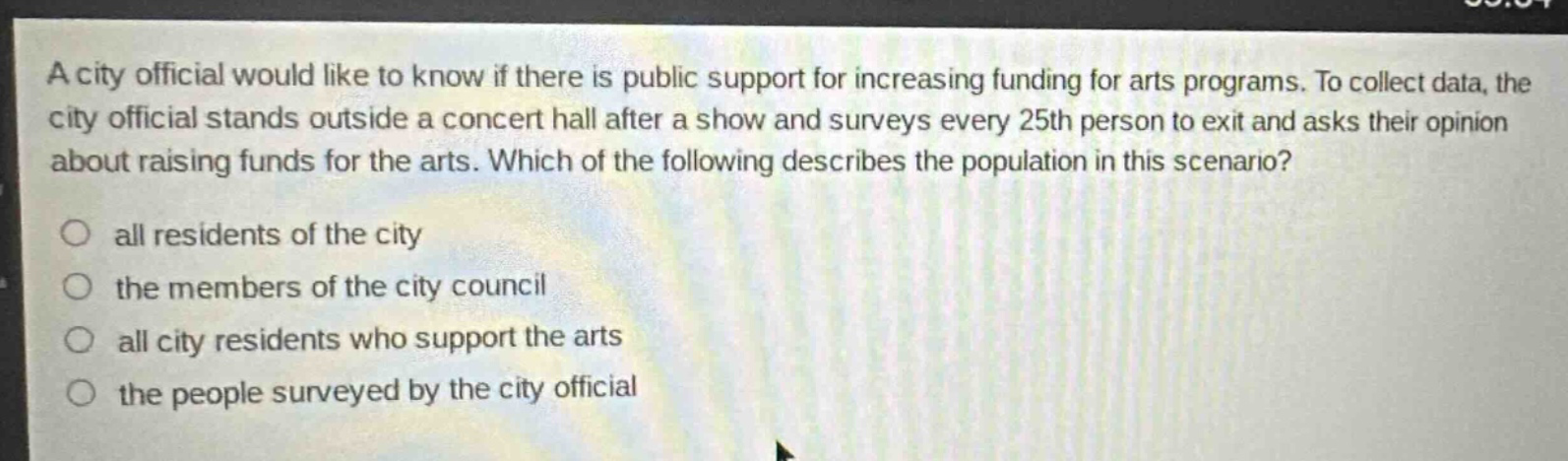 a city official would like to know if there is public support for increasing funding for arts programs. to collect data, the city official stands outside a concert hall after a show and surveys every 25th person to exit and asks their opinion about raising funds for the arts. which of the following describes the population in this scenario? all residents of the city the members of the city council all city residents who support the arts the people surveyed by the city official