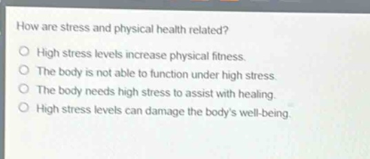 how are stress and physical health related?\no high stress levels increase physical fitness.\no the body is not able to function under high stress.\no the body needs high stress to assist with healing.\no high stress levels can damage the bodys well - being.