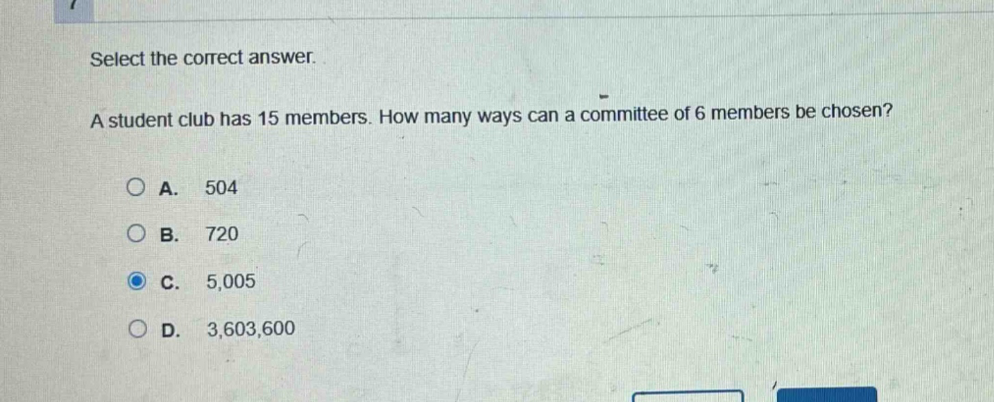 select the correct answer. a student club has 15 members. how many ways can a committee of 6 members be chosen? a. 504 b. 720 c. 5,005 d. 3,603,600