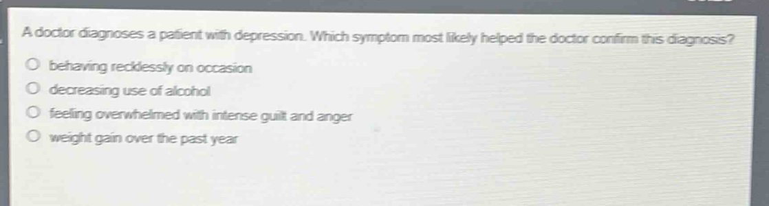 a doctor diagnoses a patient with depression. which symptom most likely helped the doctor confirm this diagnosis?\nbehaving recklessly on occasion\ndecreasing use of alcohol\nfeeling overwhelmed with intense guilt and anger\nweight gain over the past year