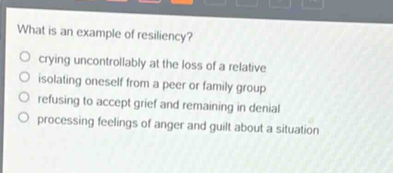 what is an example of resiliency?\n crying uncontrollably at the loss of a relative\n isolating oneself from a peer or family group\n refusing to accept grief and remaining in denial\n processing feelings of anger and guilt about a situation