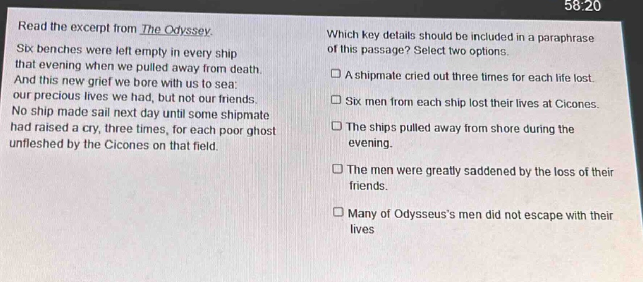 read the excerpt from the odyssey. six benches were left empty in every ship that evening when we pulled away from death. and this new grief we bore with us to sea: our precious lives we had, but not our friends. no ship made sail next day until some shipmate had raised a cry, three times, for each poor ghost unfleshed by the cicones on that field. which key details should be included in a paraphrase of this passage? select two options. a shipmate cried out three times for each life lost. six men from each ship lost their lives at cicones. the ships pulled away from shore during the evening. the men were greatly saddened by the loss of their friends. many of odysseus’s men did not escape with their lives