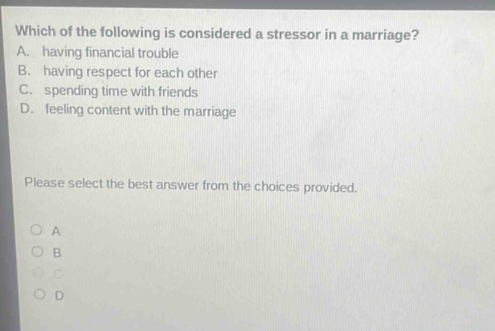 which of the following is considered a stressor in a marriage? a. having financial trouble b. having respect for each other c. spending time with friends d. feeling content with the marriage please select the best answer from the choices provided. o a o b o c o d