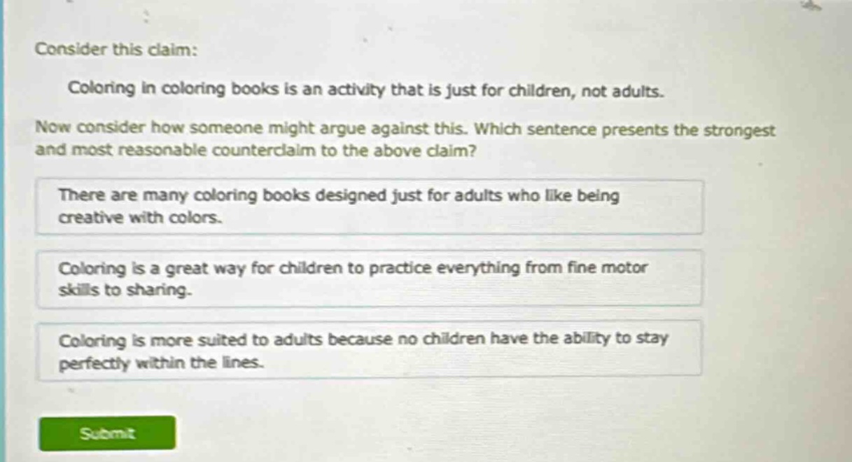 consider this claim: coloring in coloring books is an activity that is just for children, not adults. now consider how someone might argue against this. which sentence presents the strongest and most reasonable counter - claim to the above claim? there are many coloring books designed just for adults who like being creative with colors. coloring is a great way for children to practice everything from fine motor skills to sharing. coloring is more suited to adults because no children have the ability to stay perfectly within the lines.