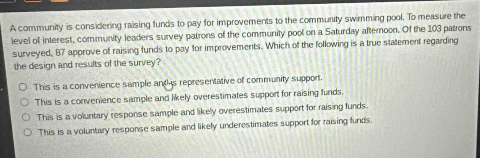 a community is considering raising funds to pay for improvements to the community swimming pool. to measure the level of interest, community leaders survey patrons of the community pool on a saturday afternoon. of the 103 patrons surveyed, 87 approve of raising funds to pay for improvements. which of the following is a true statement regarding the design and results of the survey? this is a convenience sample and is representative of community support. this is a convenience sample and likely overestimates support for raising funds. this is a voluntary response sample and likely overestimates support for raising funds. this is a voluntary response sample and likely underestimates support for raising funds.