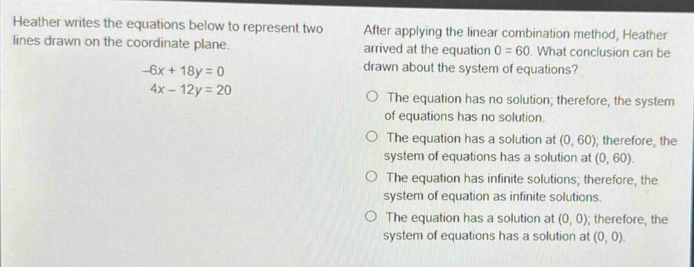 heather writes the equations below to represent two lines drawn on the coordinate plane. -6x + 18y = 0 4x - 12y = 20 after applying the linear combination method, heather arrived at the equation 0 = 60. what conclusion can be drawn about the system of equations? the equation has no solution; therefore, the system of equations has no solution. the equation has a solution at (0, 60); therefore, the system of equations has a solution at (0, 60). the equation has infinite solutions; therefore, the system of equation as infinite solutions. the equation has a solution at (0, 0); therefore, the system of equations has a solution at (0, 0).