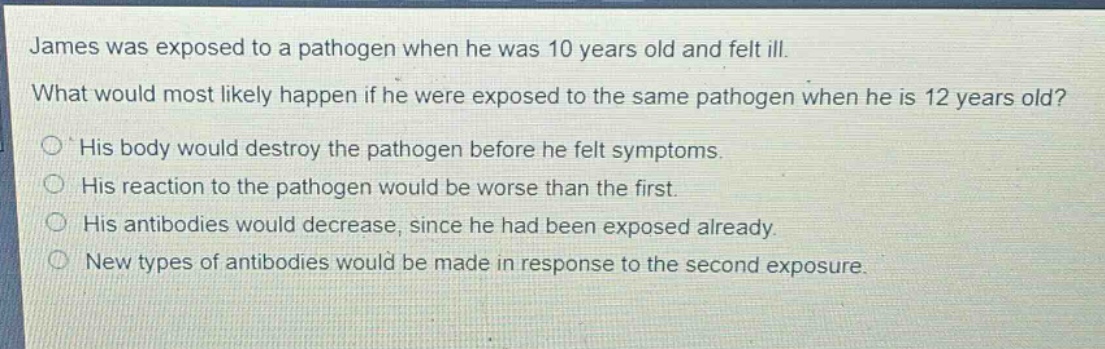 james was exposed to a pathogen when he was 10 years old and felt ill. what would most likely happen if he were exposed to the same pathogen when he is 12 years old? his body would destroy the pathogen before he felt symptoms. his reaction to the pathogen would be worse than the first. his antibodies would decrease, since he had been exposed already. new types of antibodies would be made in response to the second exposure.