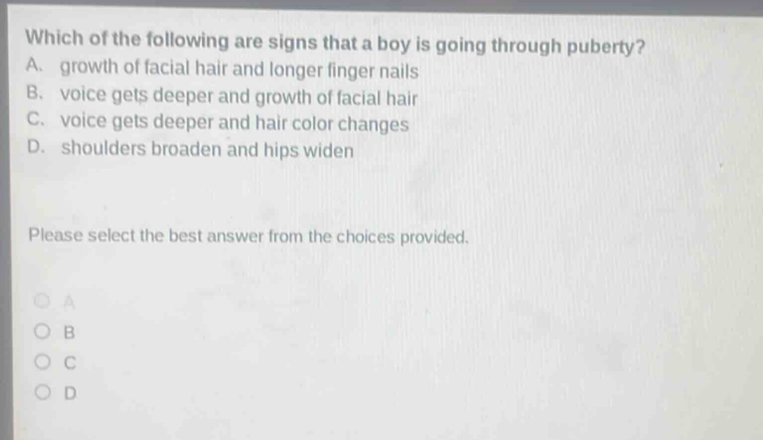 which of the following are signs that a boy is going through puberty? a. growth of facial hair and longer finger nails b. voice gets deeper and growth of facial hair c. voice gets deeper and hair color changes d. shoulders broaden and hips widen please select the best answer from the choices provided. a b c d
