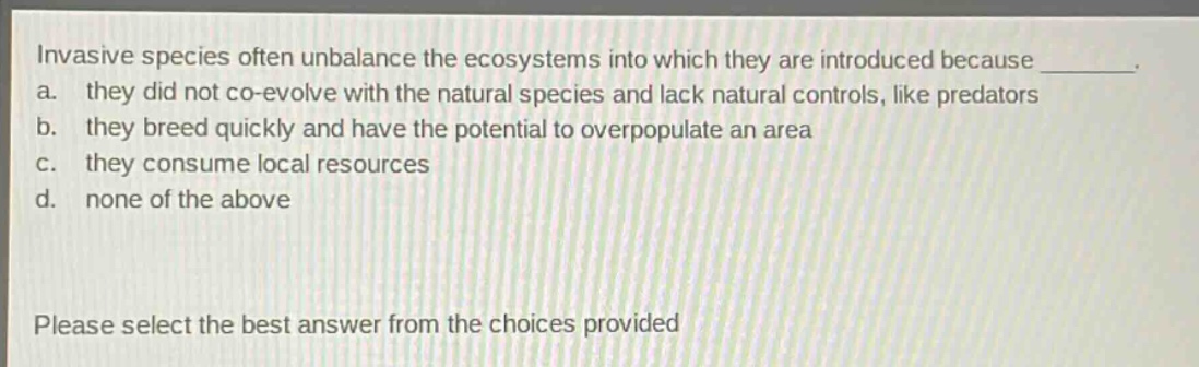 invasive species often unbalance the ecosystems into which they are introduced because ________. a. they did not co - evolve with the natural species and lack natural controls, like predators b. they breed quickly and have the potential to overpopulate an area c. they consume local resources d. none of the above please select the best answer from the choices provided
