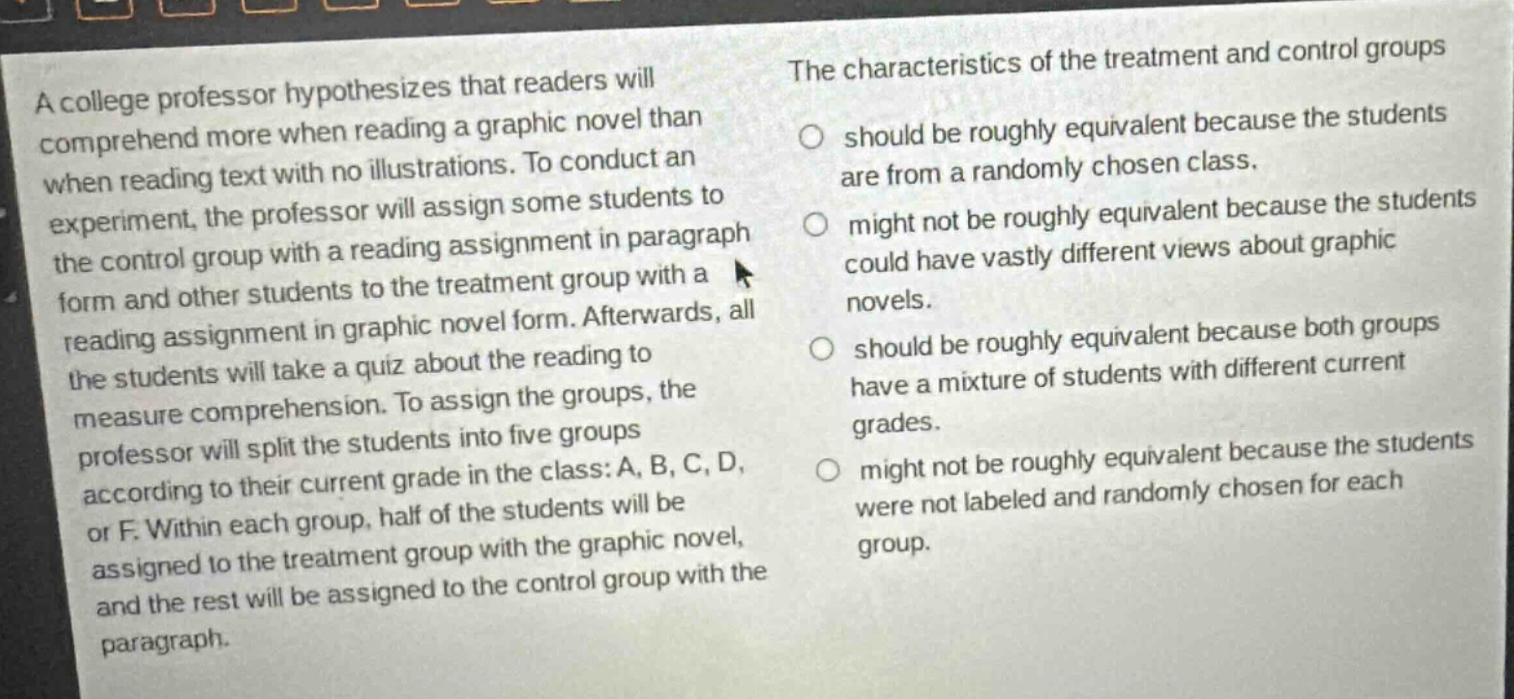 a college professor hypothesizes that readers will comprehend more when reading a graphic novel than when reading text with no illustrations. to conduct an experiment, the professor will assign some students to the control group with a reading assignment in paragraph form and other students to the treatment group with a reading assignment in graphic novel form. afterwards, all the students will take a quiz about the reading to measure comprehension. to assign the groups, the professor will split the students into five groups according to their current grade in the class: a, b, c, d, or f. within each group, half of the students will be assigned to the treatment group with the graphic novel, and the rest will be assigned to the control group with the paragraph. the characteristics of the treatment and control groups should be roughly equivalent because the students are from a randomly chosen class. might not be roughly equivalent because the students could have vastly different views about graphic novels. should be roughly equivalent because both groups have a mixture of students with different current grades. might not be roughly equivalent because the students were not labeled and randomly chosen for each group.