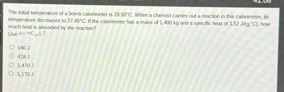 the initial temperature of a bomb calorimeter is 28.50°c. when a chemist carries out a reaction in this calorimeter, its temperature decreases to 27.45°c. if the calorimeter has a mass of 1.400 kg and a specific heat of 3.52 j/(g,°c), how much heat is absorbed by the reaction? use q = mc_pδt. 140 j 418 j 1,470 j 5,170 j
