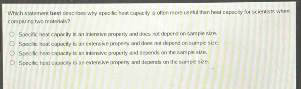 which statement best describes why specific heat capacity is often more useful than heat capacity for scientists when comparing two materials?\no specific heat capacity is an intensive property and does not depend on sample size.\no specific heat capacity is an extensive property and does not depend on sample size.\no specific heat capacity is an intensive property and depends on the sample size.\no specific heat capacity is an extensive property and depends on the sample size.