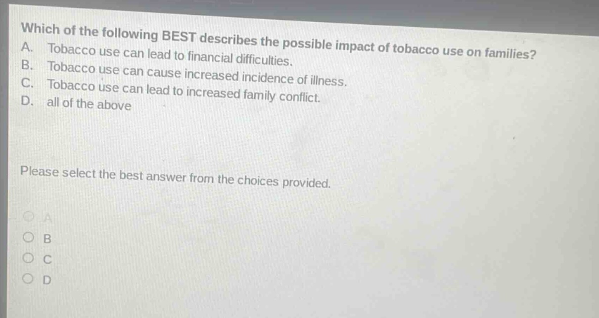 which of the following best describes the possible impact of tobacco use on families? a. tobacco use can lead to financial difficulties. b. tobacco use can cause increased incidence of illness. c. tobacco use can lead to increased family conflict. d. all of the above please select the best answer from the choices provided.