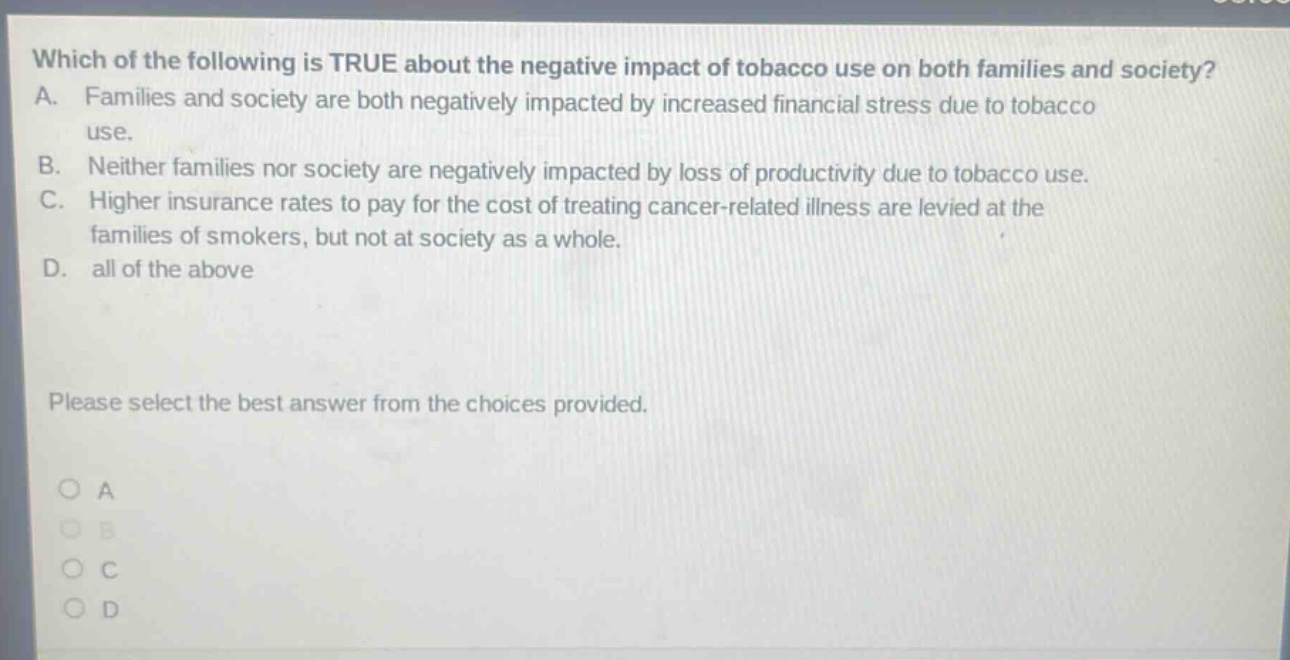 which of the following is true about the negative impact of tobacco use on both families and society? a. families and society are both negatively impacted by increased financial stress due to tobacco use. b. neither families nor society are negatively impacted by loss of productivity due to tobacco use. c. higher insurance rates to pay for the cost of treating cancer - related illness are levied at the families of smokers, but not at society as a whole. d. all of the above please select the best answer from the choices provided. o a o b o c o d