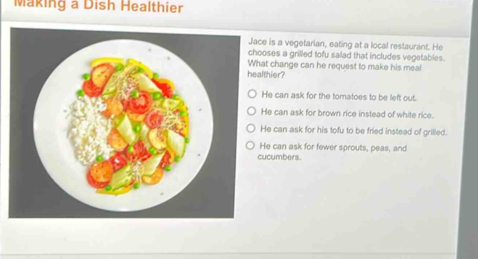 making a dish healthier\njace is a vegetarian, eating at a local restaurant. he chooses a grilled tofu salad that includes vegetables. what change can he request to make his meal healthier?\nhe can ask for the tomatoes to be left out.\nhe can ask for brown rice instead of white rice.\nhe can ask for his tofu to be fried instead of grilled.\nhe can ask for fewer sprouts, peas, and cucumbers.