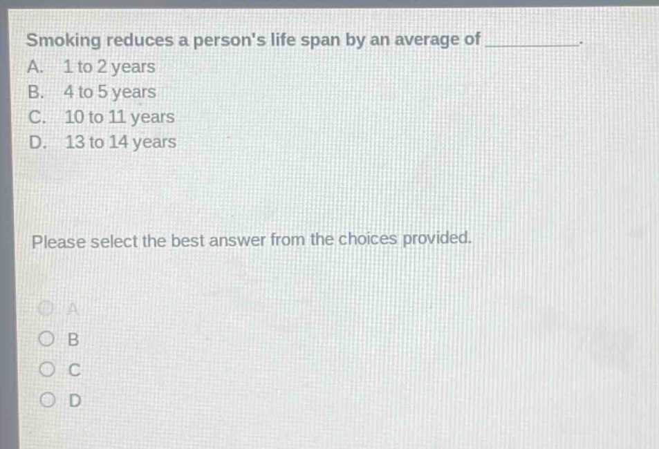 smoking reduces a persons life span by an average of __________. a. 1 to 2 years b. 4 to 5 years c. 10 to 11 years d. 13 to 14 years please select the best answer from the choices provided.