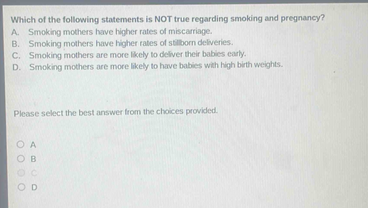 which of the following statements is not true regarding smoking and pregnancy? a. smoking mothers have higher rates of miscarriage. b. smoking mothers have higher rates of stillborn deliveries. c. smoking mothers are more likely to deliver their babies early. d. smoking mothers are more likely to have babies with high birth weights. please select the best answer from the choices provided. a b c d
