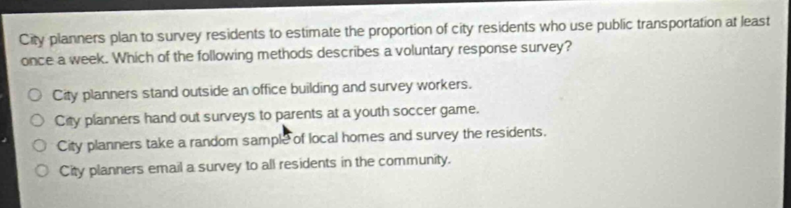 city planners plan to survey residents to estimate the proportion of city residents who use public transportation at least once a week. which of the following methods describes a voluntary response survey? city planners stand outside an office building and survey workers. city planners hand out surveys to parents at a youth soccer game. city planners take a random sample of local homes and survey the residents. city planners email a survey to all residents in the community.