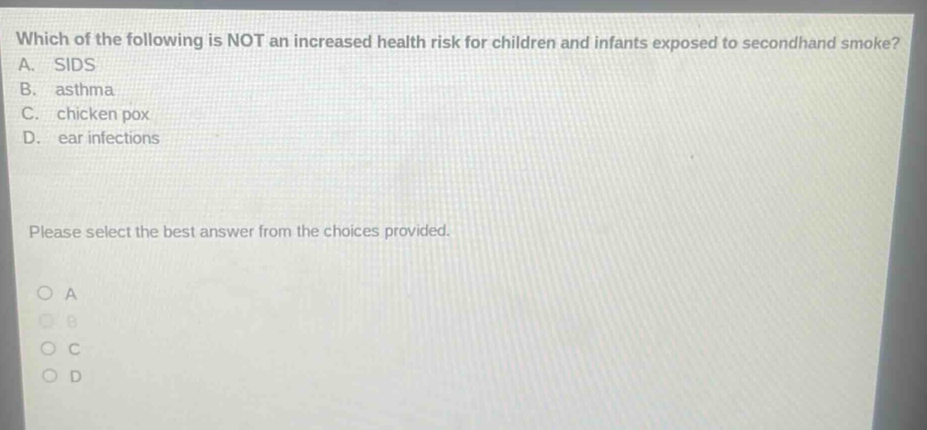 which of the following is not an increased health risk for children and infants exposed to secondhand smoke? a. sids b. asthma c. chicken pox d. ear infections please select the best answer from the choices provided.