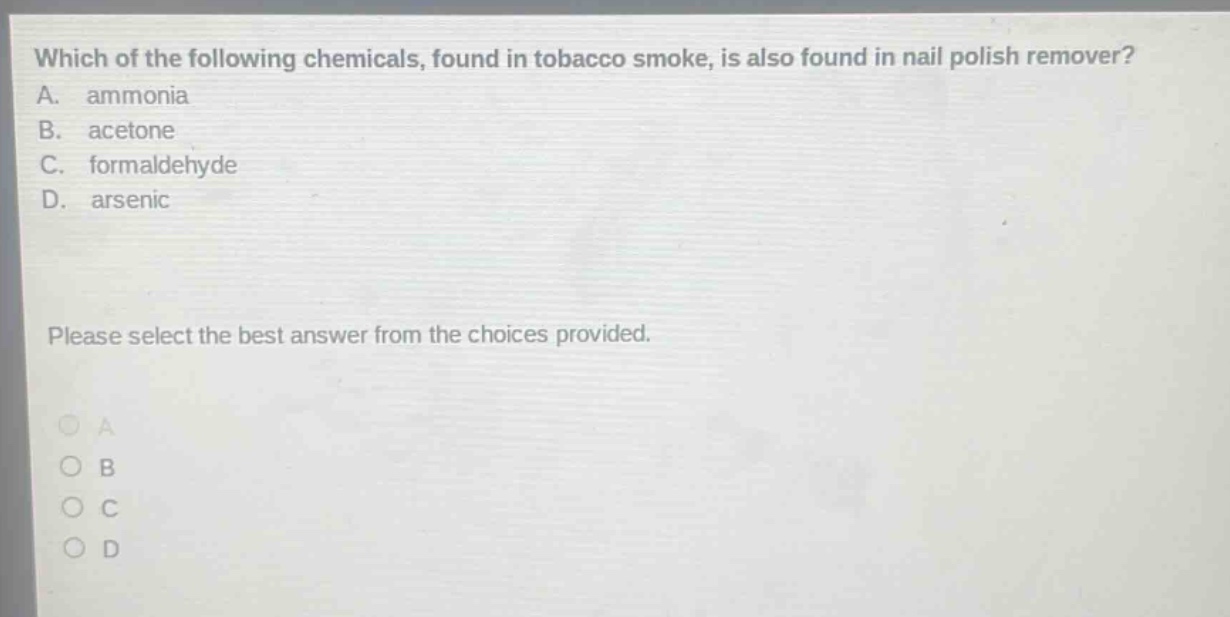 which of the following chemicals, found in tobacco smoke, is also found in nail polish remover? a. ammonia b. acetone c. formaldehyde d. arsenic please select the best answer from the choices provided.