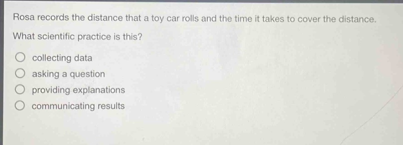 rosa records the distance that a toy car rolls and the time it takes to cover the distance. what scientific practice is this? collecting data asking a question providing explanations communicating results