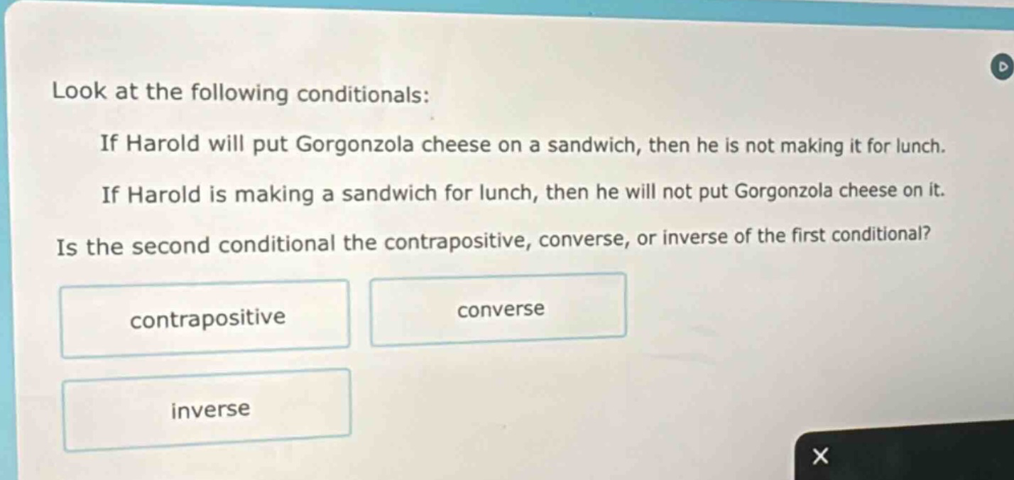 look at the following conditionals: if harold will put gorgonzola cheese on a sandwich, then he is not making it for lunch. if harold is making a sandwich for lunch, then he will not put gorgonzola cheese on it. is the second conditional the contrapositive, converse, or inverse of the first conditional? contrapositive converse inverse
